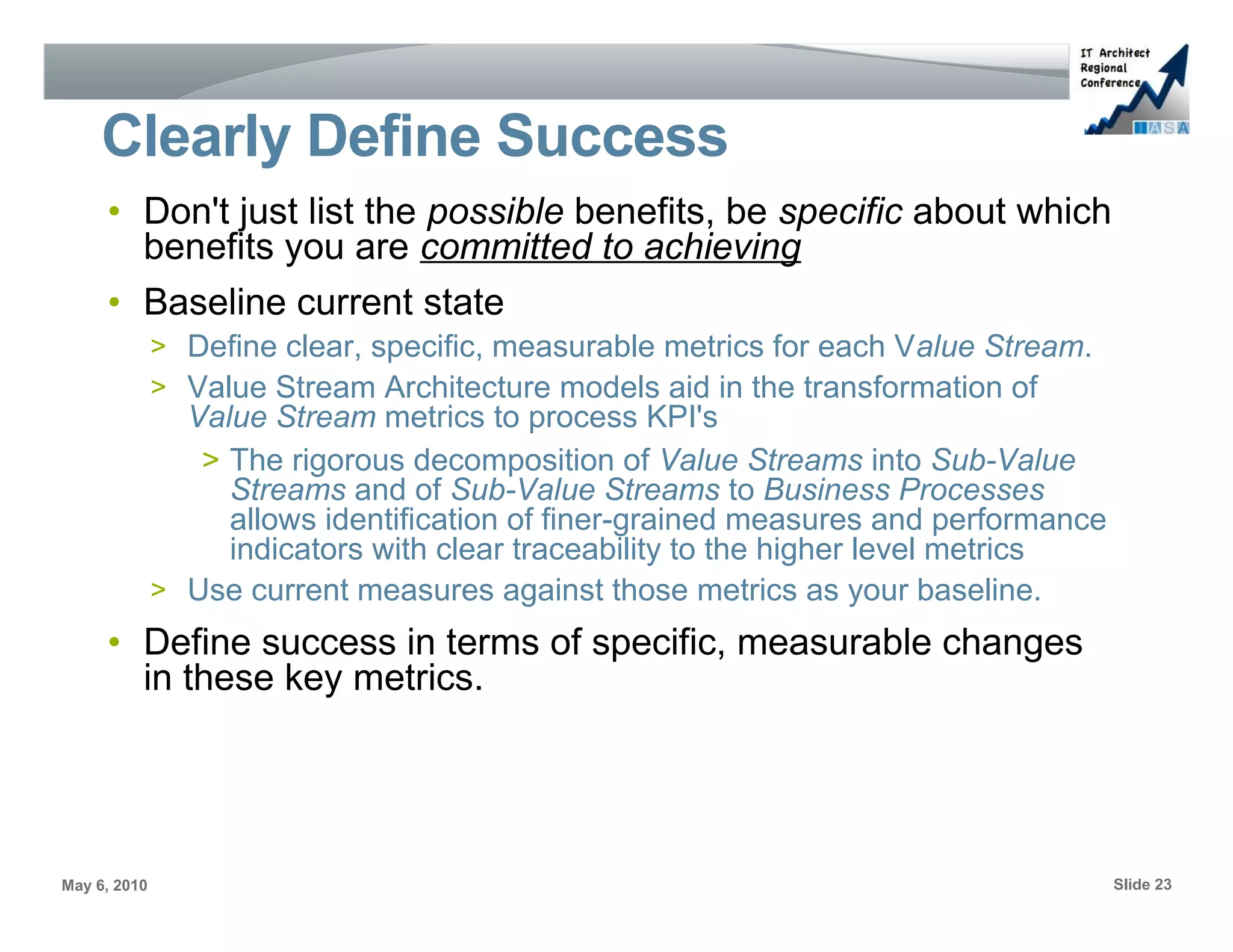 Clearly Define Success
     • Don't just list the possible benefits, be specific about which
       benefits you are committed to achieving
     • Baseline current state
              > Define clear, specific, measurable metrics for each Value Stream.
              > Value Stream Architecture models aid in the transformation of
                Value Stream metrics to process KPI's
                 > The rigorous decomposition of Value Streams into Sub-Value
                   Streams and of Sub-Value Streams to Business Processes
                   allows identification of finer-grained measures and performance
                   indicators with clear traceability to the higher level metrics
              > Use current measures against those metrics as your baseline.
     • Define success in terms of specific, measurable changes
       in these key metrics.




May 6, 2010                                                                          Slide 23
 