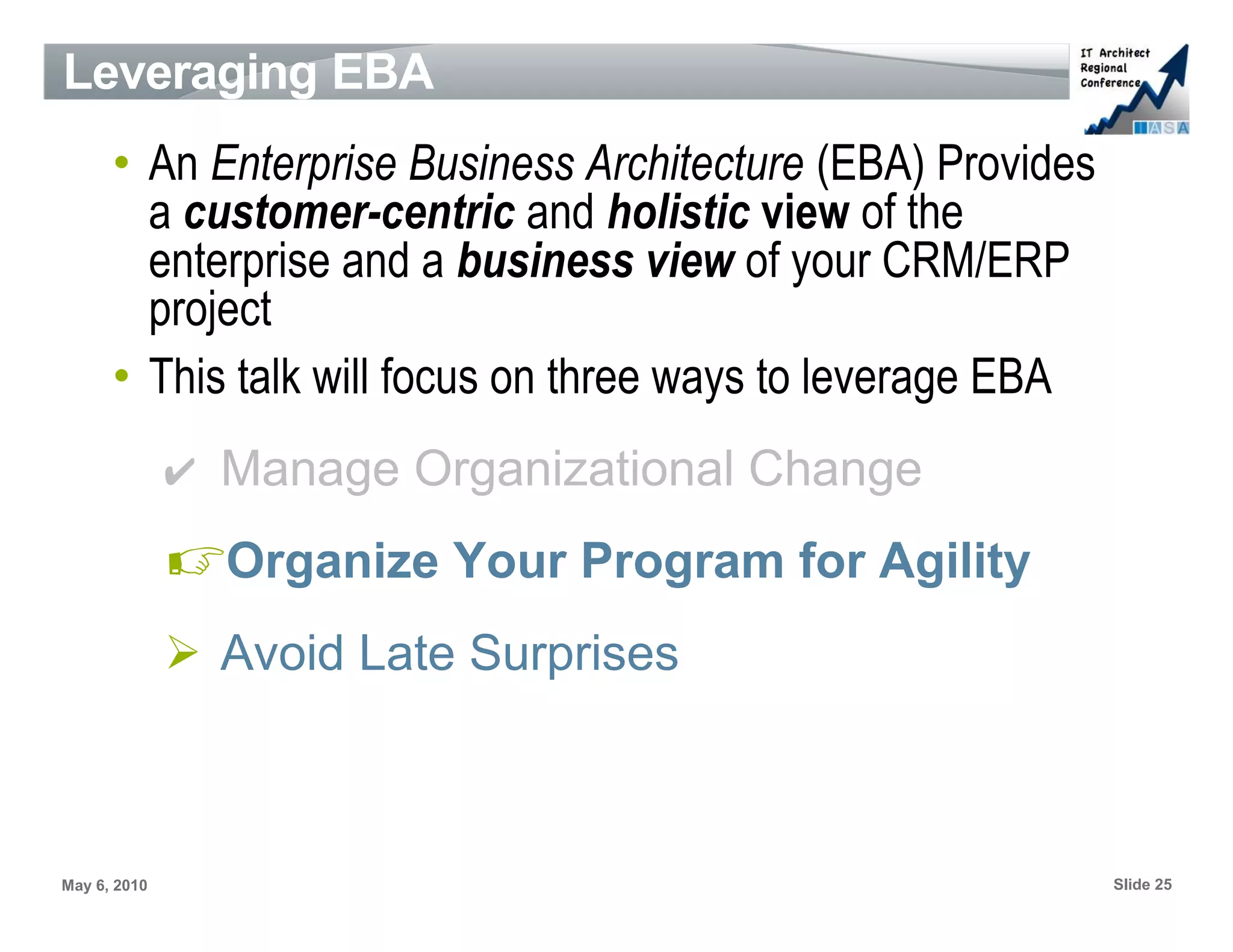 Leveraging EBA
      • An Enterprise Business Architecture (EBA) Provides
        a customer-centric and holistic view of the
        enterprise and a business view of your CRM/ERP
        project
      • This talk will focus on three ways to leverage EBA
              ✔ Manage Organizational Change

              ☞Organize Your Program for Agility
              ➢ Avoid Late Surprises



May 6, 2010                                                  Slide 25
 