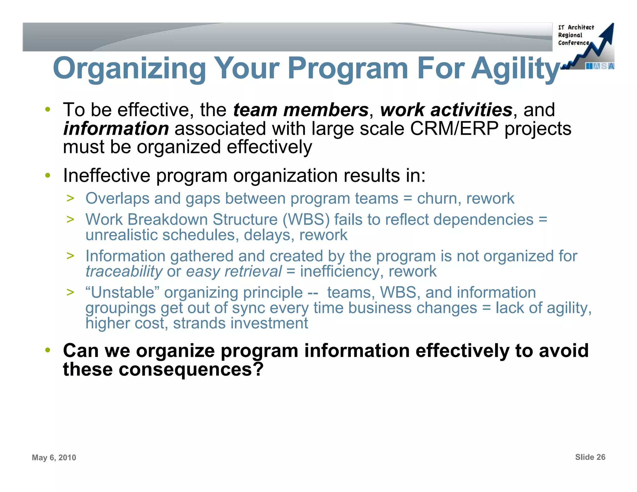 Organizing Your Program For Agility
   • To be effective, the team members, work activities, and
     information associated with large scale CRM/ERP projects
     must be organized effectively
   • Ineffective program organization results in:
        > Overlaps and gaps between program teams = churn, rework
        > Work Breakdown Structure (WBS) fails to reflect dependencies =
          unrealistic schedules, delays, rework
        > Information gathered and created by the program is not organized for
          traceability or easy retrieval = inefficiency, rework
        > “Unstable” organizing principle -- teams, WBS, and information
          groupings get out of sync every time business changes = lack of agility,
          higher cost, strands investment
   • Can we organize program information effectively to avoid
     these consequences?



May 6, 2010                                                                    Slide 26
 
