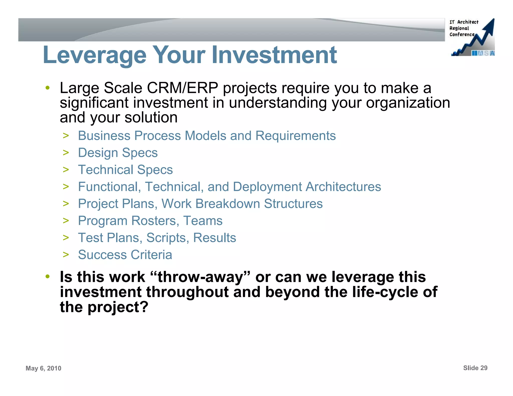 Leverage Your Investment
     • Large Scale CRM/ERP projects require you to make a
       significant investment in understanding your organization
       and your solution
              >   Business Process Models and Requirements
              >   Design Specs
              >   Technical Specs
              >   Functional, Technical, and Deployment Architectures
              >   Project Plans, Work Breakdown Structures
              >   Program Rosters, Teams
              >   Test Plans, Scripts, Results
              >   Success Criteria
     • Is this work “throw-away” or can we leverage this
       investment throughout and beyond the life-cycle of
       the project?


May 6, 2010                                                             Slide 29
 