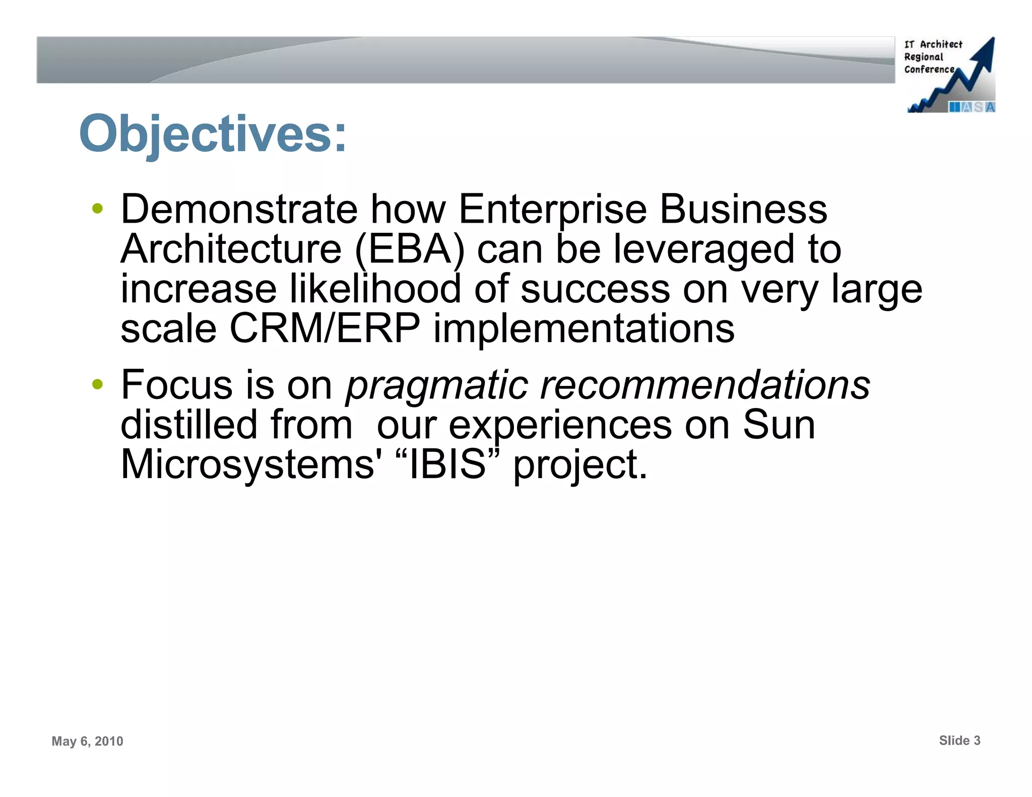 Objectives:
     • Demonstrate how Enterprise Business
       Architecture (EBA) can be leveraged to
       increase likelihood of success on very large
       scale CRM/ERP implementations
     • Focus is on pragmatic recommendations
       distilled from our experiences on Sun
       Microsystems' “IBIS” project.




May 6, 2010                                           Slide 3
 