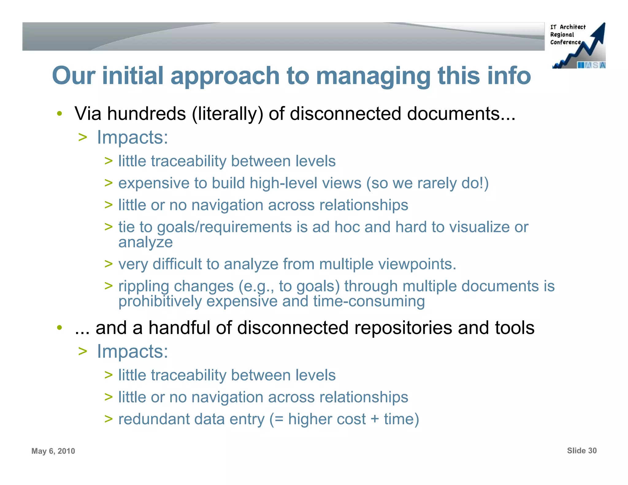 Our initial approach to managing this info
      • Via hundreds (literally) of disconnected documents...
        > Impacts:
              > little traceability between levels
              > expensive to build high-level views (so we rarely do!)
              > little or no navigation across relationships
              > tie to goals/requirements is ad hoc and hard to visualize or
                analyze
              > very difficult to analyze from multiple viewpoints.
              > rippling changes (e.g., to goals) through multiple documents is
                prohibitively expensive and time-consuming
      • ... and a handful of disconnected repositories and tools
         > Impacts:
              > little traceability between levels
              > little or no navigation across relationships
              > redundant data entry (= higher cost + time)
May 6, 2010                                                                       Slide 30
 