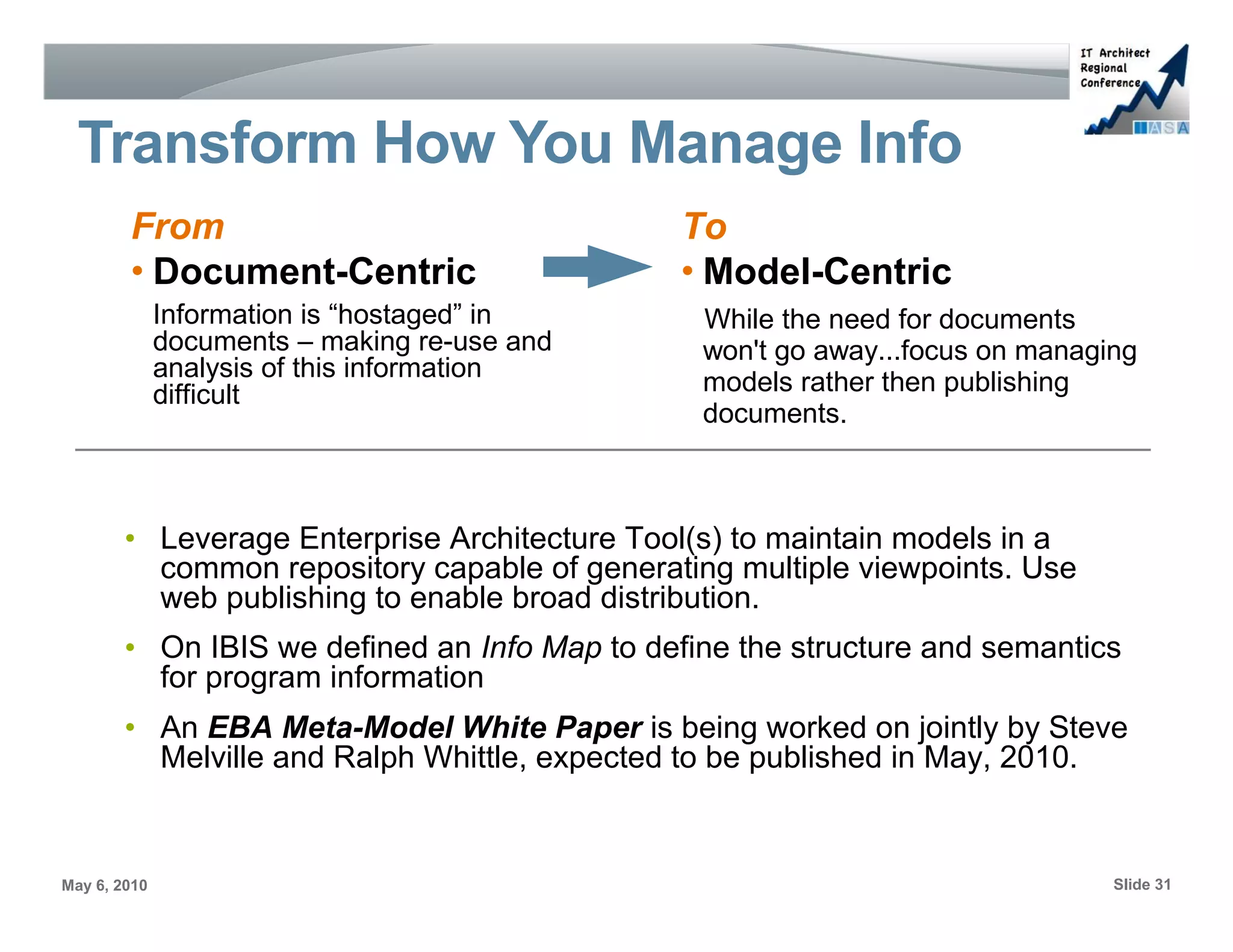Transform How You Manage Info
        From                                   To
        • Document-Centric                     • Model-Centric
              Information is “hostaged” in      While the need for documents
              documents – making re-use and     won't go away...focus on managing
              analysis of this information
              difficult                         models rather then publishing
                                                documents.



        • Leverage Enterprise Architecture Tool(s) to maintain models in a
          common repository capable of generating multiple viewpoints. Use
          web publishing to enable broad distribution.
        • On IBIS we defined an Info Map to define the structure and semantics
          for program information
        • An EBA Meta-Model White Paper is being worked on jointly by Steve
          Melville and Ralph Whittle, expected to be published in May, 2010.


May 6, 2010                                                                    Slide 31
 