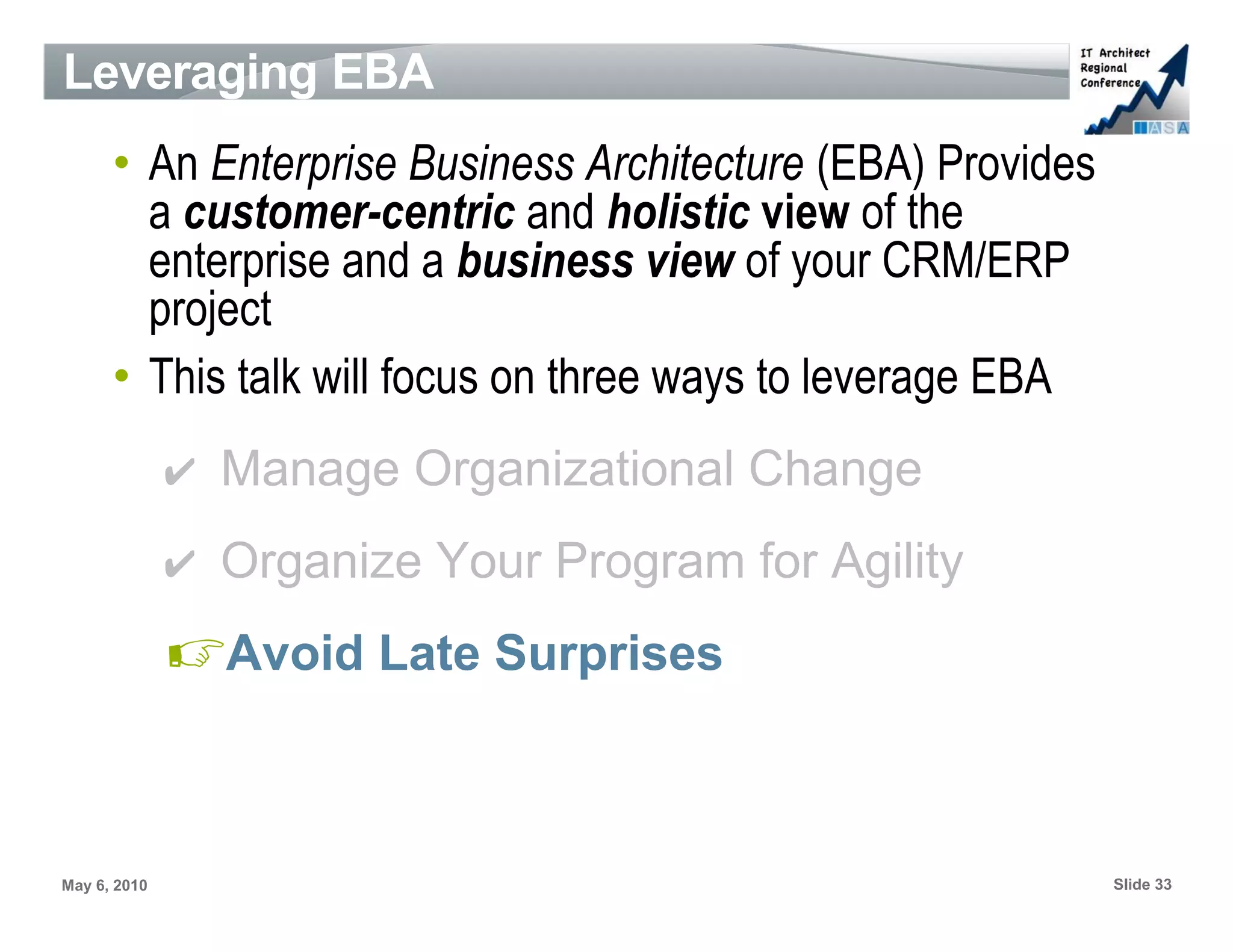 Leveraging EBA
      • An Enterprise Business Architecture (EBA) Provides
        a customer-centric and holistic view of the
        enterprise and a business view of your CRM/ERP
        project
      • This talk will focus on three ways to leverage EBA
              ✔ Manage Organizational Change
              ✔ Organize Your Program for Agility

              ☞Avoid Late Surprises


May 6, 2010                                                  Slide 33
 