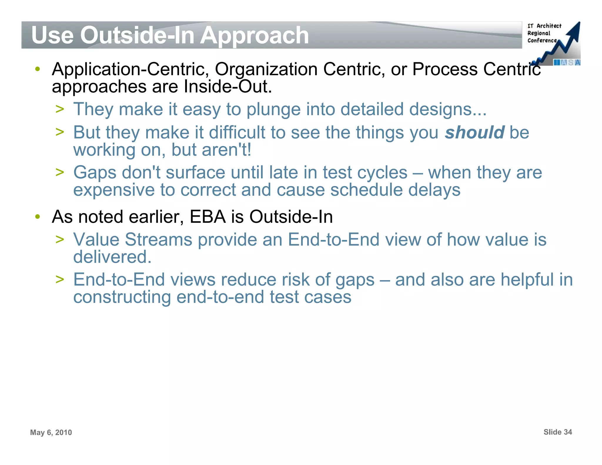 Use Outside-In Approach
 • Application-Centric, Organization Centric, or Process Centric
   approaches are Inside-Out.
   > They make it easy to plunge into detailed designs...
   > But they make it difficult to see the things you should be
     working on, but aren't!
   > Gaps don't surface until late in test cycles – when they are
     expensive to correct and cause schedule delays
 • As noted earlier, EBA is Outside-In
   > Value Streams provide an End-to-End view of how value is
     delivered.
   > End-to-End views reduce risk of gaps – and also are helpful in
     constructing end-to-end test cases




May 6, 2010                                                    Slide 34
 