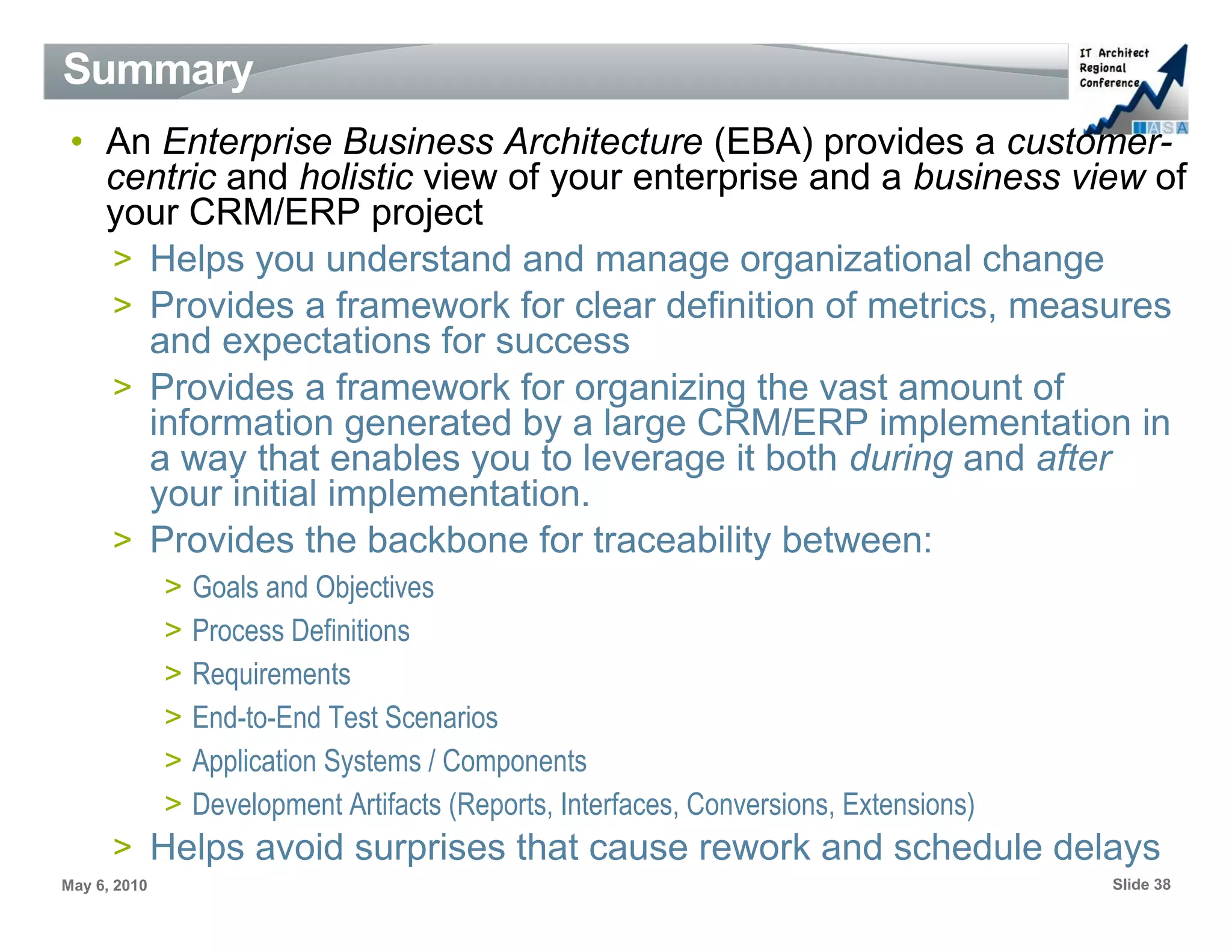 Summary
 • An Enterprise Business Architecture (EBA) provides a customer-
   centric and holistic view of your enterprise and a business view of
   your CRM/ERP project
   > Helps you understand and manage organizational change
   > Provides a framework for clear definition of metrics, measures
     and expectations for success
   > Provides a framework for organizing the vast amount of
     information generated by a large CRM/ERP implementation in
     a way that enables you to leverage it both during and after
     your initial implementation.
   > Provides the backbone for traceability between:
              >   Goals and Objectives
              >   Process Definitions
              >   Requirements
              >   End-to-End Test Scenarios
              >   Application Systems / Components
              >   Development Artifacts (Reports, Interfaces, Conversions, Extensions)
      > Helps avoid surprises that cause rework and schedule delays
May 6, 2010                                                                              Slide 38
 