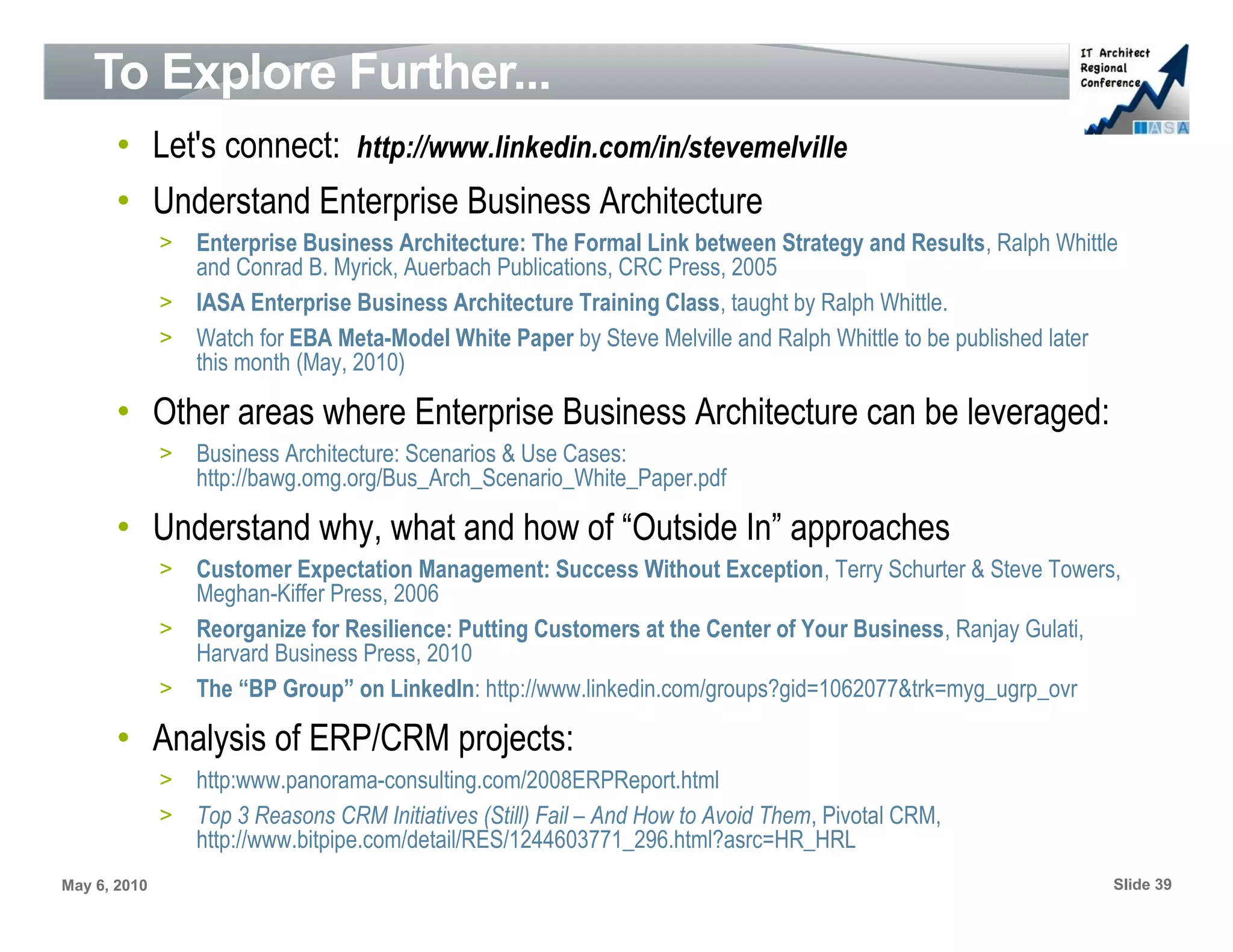 To Explore Further...
       • Let's connect: http://www.linkedin.com/in/stevemelville
       • Understand Enterprise Business Architecture
              > Enterprise Business Architecture: The Formal Link between Strategy and Results, Ralph Whittle
                and Conrad B. Myrick, Auerbach Publications, CRC Press, 2005
              > IASA Enterprise Business Architecture Training Class, taught by Ralph Whittle.
              > Watch for EBA Meta-Model White Paper by Steve Melville and Ralph Whittle to be published later
                this month (May, 2010)

       • Other areas where Enterprise Business Architecture can be leveraged:
              >   Business Architecture: Scenarios & Use Cases:
                  http://bawg.omg.org/Bus_Arch_Scenario_White_Paper.pdf

       • Understand why, what and how of “Outside In” approaches
              > Customer Expectation Management: Success Without Exception, Terry Schurter & Steve Towers,
                Meghan-Kiffer Press, 2006
              > Reorganize for Resilience: Putting Customers at the Center of Your Business, Ranjay Gulati,
                Harvard Business Press, 2010
              > The “BP Group” on LinkedIn: http://www.linkedin.com/groups?gid=1062077&trk=myg_ugrp_ovr

       • Analysis of ERP/CRM projects:
              > http:www.panorama-consulting.com/2008ERPReport.html
              > Top 3 Reasons CRM Initiatives (Still) Fail – And How to Avoid Them, Pivotal CRM,
                http://www.bitpipe.com/detail/RES/1244603771_296.html?asrc=HR_HRL
May 6, 2010                                                                                                  Slide 39
 
