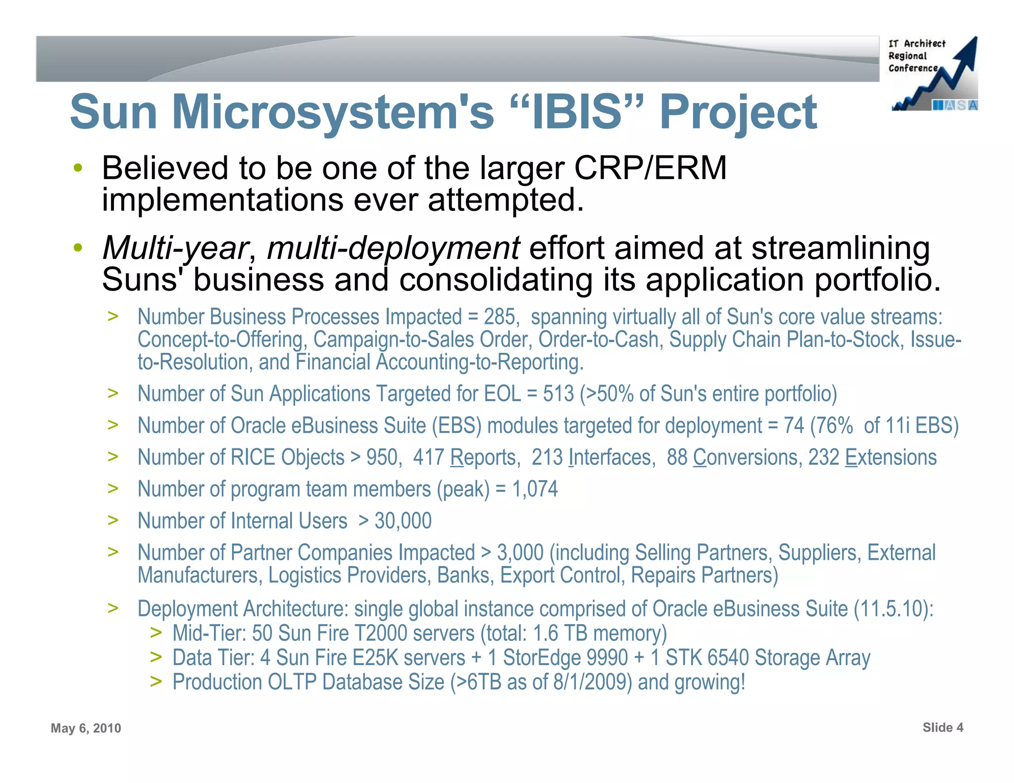 Sun Microsystem's “IBIS” Project
   • Believed to be one of the larger CRP/ERM
     implementations ever attempted.
   • Multi-year, multi-deployment effort aimed at streamlining
     Suns' business and consolidating its application portfolio.
        > Number Business Processes Impacted = 285, spanning virtually all of Sun's core value streams:
              Concept-to-Offering, Campaign-to-Sales Order, Order-to-Cash, Supply Chain Plan-to-Stock, Issue-
              to-Resolution, and Financial Accounting-to-Reporting.
        >     Number of Sun Applications Targeted for EOL = 513 (>50% of Sun's entire portfolio)
        >     Number of Oracle eBusiness Suite (EBS) modules targeted for deployment = 74 (76% of 11i EBS)
        >     Number of RICE Objects > 950, 417 Reports, 213 Interfaces, 88 Conversions, 232 Extensions
        >     Number of program team members (peak) = 1,074
        >     Number of Internal Users > 30,000
        >     Number of Partner Companies Impacted > 3,000 (including Selling Partners, Suppliers, External
              Manufacturers, Logistics Providers, Banks, Export Control, Repairs Partners)
        >     Deployment Architecture: single global instance comprised of Oracle eBusiness Suite (11.5.10):
                > Mid-Tier: 50 Sun Fire T2000 servers (total: 1.6 TB memory)
                > Data Tier: 4 Sun Fire E25K servers + 1 StorEdge 9990 + 1 STK 6540 Storage Array
                > Production OLTP Database Size (>6TB as of 8/1/2009) and growing!
May 6, 2010                                                                                             Slide 4
 