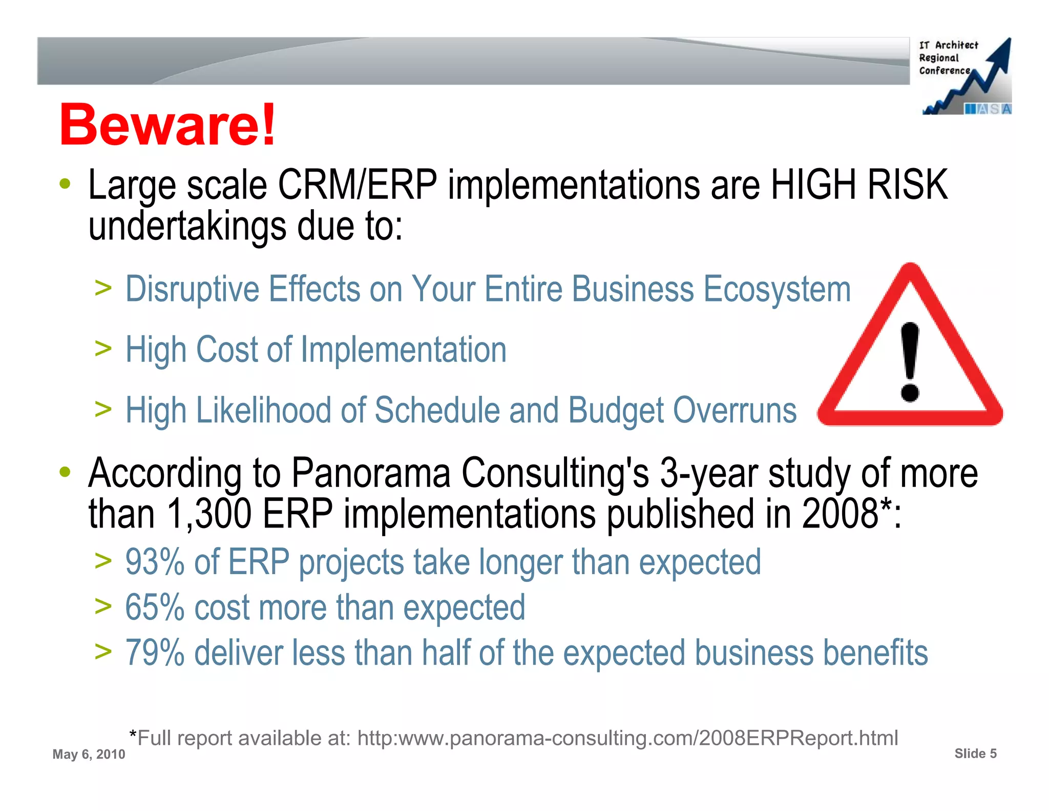 Beware!
• Large scale CRM/ERP implementations are HIGH RISK
  undertakings due to:
      > Disruptive Effects on Your Entire Business Ecosystem
      > High Cost of Implementation
      > High Likelihood of Schedule and Budget Overruns
• According to Panorama Consulting's 3-year study of more
  than 1,300 ERP implementations published in 2008*:
      > 93% of ERP projects take longer than expected
      > 65% cost more than expected
      > 79% deliver less than half of the expected business benefits

              *Full report available at: http:www.panorama-consulting.com/2008ERPReport.html
May 6, 2010                                                                                    Slide 5
 