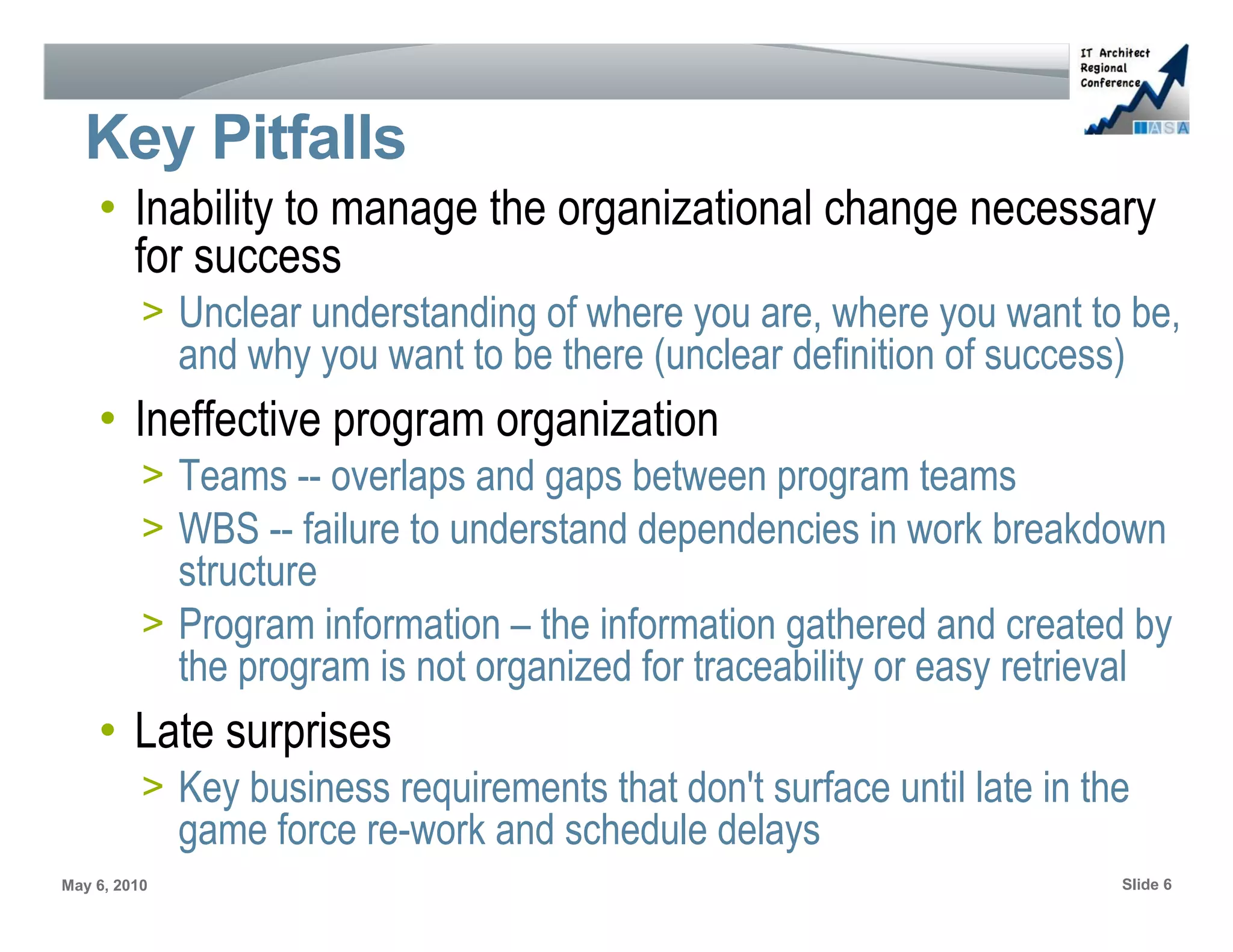 Key Pitfalls
    • Inability to manage the organizational change necessary
      for success
          > Unclear understanding of where you are, where you want to be,
              and why you want to be there (unclear definition of success)
    • Ineffective program organization
          > Teams -- overlaps and gaps between program teams
          > WBS -- failure to understand dependencies in work breakdown
            structure
          > Program information – the information gathered and created by
            the program is not organized for traceability or easy retrieval
    • Late surprises
          > Key business requirements that don't surface until late in the
              game force re-work and schedule delays
May 6, 2010                                                              Slide 6
 