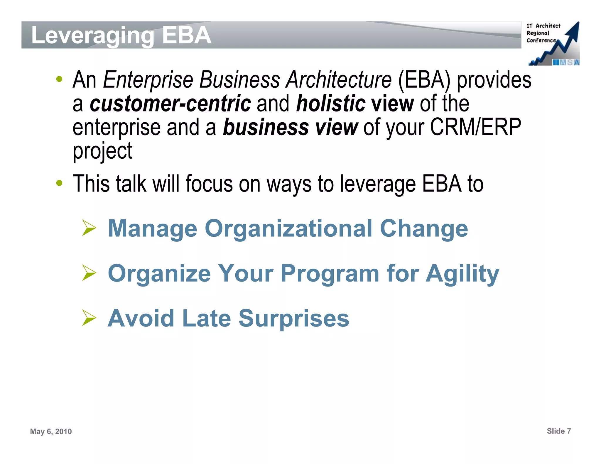 Leveraging EBA
      • An Enterprise Business Architecture (EBA) provides
        a customer-centric and holistic view of the
        enterprise and a business view of your CRM/ERP
        project
      • This talk will focus on ways to leverage EBA to
              ➢ Manage Organizational Change
              ➢ Organize Your Program for Agility
              ➢ Avoid Late Surprises



May 6, 2010                                                  Slide 7
 