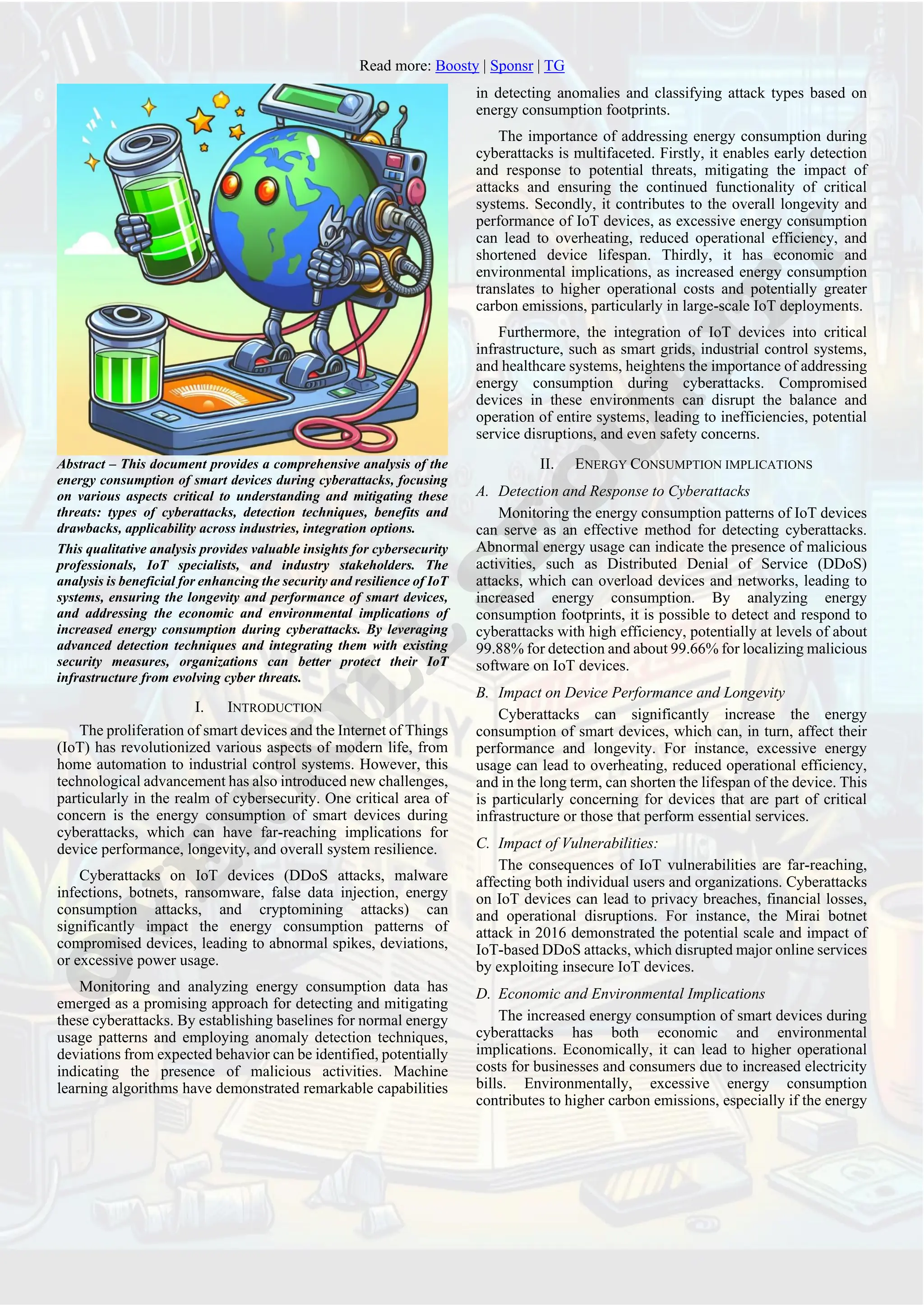 Read more: Boosty | Sponsr | TG
Abstract – This document provides a comprehensive analysis of the
energy consumption of smart devices during cyberattacks, focusing
on various aspects critical to understanding and mitigating these
threats: types of cyberattacks, detection techniques, benefits and
drawbacks, applicability across industries, integration options.
This qualitative analysis provides valuable insights for cybersecurity
professionals, IoT specialists, and industry stakeholders. The
analysis is beneficial for enhancing the security and resilience of IoT
systems, ensuring the longevity and performance of smart devices,
and addressing the economic and environmental implications of
increased energy consumption during cyberattacks. By leveraging
advanced detection techniques and integrating them with existing
security measures, organizations can better protect their IoT
infrastructure from evolving cyber threats.
I. INTRODUCTION
The proliferation of smart devices and the Internet of Things
(IoT) has revolutionized various aspects of modern life, from
home automation to industrial control systems. However, this
technological advancement has also introduced new challenges,
particularly in the realm of cybersecurity. One critical area of
concern is the energy consumption of smart devices during
cyberattacks, which can have far-reaching implications for
device performance, longevity, and overall system resilience.
Cyberattacks on IoT devices (DDoS attacks, malware
infections, botnets, ransomware, false data injection, energy
consumption attacks, and cryptomining attacks) can
significantly impact the energy consumption patterns of
compromised devices, leading to abnormal spikes, deviations,
or excessive power usage.
Monitoring and analyzing energy consumption data has
emerged as a promising approach for detecting and mitigating
these cyberattacks. By establishing baselines for normal energy
usage patterns and employing anomaly detection techniques,
deviations from expected behavior can be identified, potentially
indicating the presence of malicious activities. Machine
learning algorithms have demonstrated remarkable capabilities
in detecting anomalies and classifying attack types based on
energy consumption footprints.
The importance of addressing energy consumption during
cyberattacks is multifaceted. Firstly, it enables early detection
and response to potential threats, mitigating the impact of
attacks and ensuring the continued functionality of critical
systems. Secondly, it contributes to the overall longevity and
performance of IoT devices, as excessive energy consumption
can lead to overheating, reduced operational efficiency, and
shortened device lifespan. Thirdly, it has economic and
environmental implications, as increased energy consumption
translates to higher operational costs and potentially greater
carbon emissions, particularly in large-scale IoT deployments.
Furthermore, the integration of IoT devices into critical
infrastructure, such as smart grids, industrial control systems,
and healthcare systems, heightens the importance of addressing
energy consumption during cyberattacks. Compromised
devices in these environments can disrupt the balance and
operation of entire systems, leading to inefficiencies, potential
service disruptions, and even safety concerns.
II. ENERGY CONSUMPTION IMPLICATIONS
A. Detection and Response to Cyberattacks
Monitoring the energy consumption patterns of IoT devices
can serve as an effective method for detecting cyberattacks.
Abnormal energy usage can indicate the presence of malicious
activities, such as Distributed Denial of Service (DDoS)
attacks, which can overload devices and networks, leading to
increased energy consumption. By analyzing energy
consumption footprints, it is possible to detect and respond to
cyberattacks with high efficiency, potentially at levels of about
99.88% for detection and about 99.66% for localizing malicious
software on IoT devices.
B. Impact on Device Performance and Longevity
Cyberattacks can significantly increase the energy
consumption of smart devices, which can, in turn, affect their
performance and longevity. For instance, excessive energy
usage can lead to overheating, reduced operational efficiency,
and in the long term, can shorten the lifespan of the device. This
is particularly concerning for devices that are part of critical
infrastructure or those that perform essential services.
C. Impact of Vulnerabilities:
The consequences of IoT vulnerabilities are far-reaching,
affecting both individual users and organizations. Cyberattacks
on IoT devices can lead to privacy breaches, financial losses,
and operational disruptions. For instance, the Mirai botnet
attack in 2016 demonstrated the potential scale and impact of
IoT-based DDoS attacks, which disrupted major online services
by exploiting insecure IoT devices.
D. Economic and Environmental Implications
The increased energy consumption of smart devices during
cyberattacks has both economic and environmental
implications. Economically, it can lead to higher operational
costs for businesses and consumers due to increased electricity
bills. Environmentally, excessive energy consumption
contributes to higher carbon emissions, especially if the energy
 