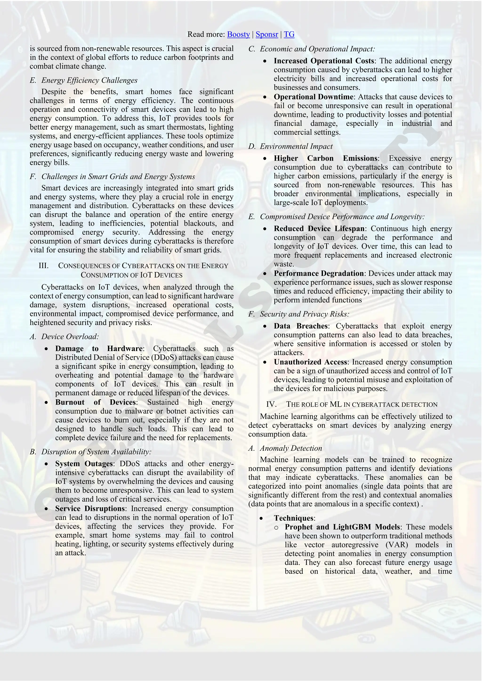 Read more: Boosty | Sponsr | TG
is sourced from non-renewable resources. This aspect is crucial
in the context of global efforts to reduce carbon footprints and
combat climate change.
E. Energy Efficiency Challenges
Despite the benefits, smart homes face significant
challenges in terms of energy efficiency. The continuous
operation and connectivity of smart devices can lead to high
energy consumption. To address this, IoT provides tools for
better energy management, such as smart thermostats, lighting
systems, and energy-efficient appliances. These tools optimize
energy usage based on occupancy, weather conditions, and user
preferences, significantly reducing energy waste and lowering
energy bills.
F. Challenges in Smart Grids and Energy Systems
Smart devices are increasingly integrated into smart grids
and energy systems, where they play a crucial role in energy
management and distribution. Cyberattacks on these devices
can disrupt the balance and operation of the entire energy
system, leading to inefficiencies, potential blackouts, and
compromised energy security. Addressing the energy
consumption of smart devices during cyberattacks is therefore
vital for ensuring the stability and reliability of smart grids.
III. CONSEQUENCES OF CYBERATTACKS ON THE ENERGY
CONSUMPTION OF IOT DEVICES
Сyberattacks on IoT devices, when analyzed through the
context of energy consumption, can lead to significant hardware
damage, system disruptions, increased operational costs,
environmental impact, compromised device performance, and
heightened security and privacy risks.
A. Device Overload:
• Damage to Hardware: Cyberattacks such as
Distributed Denial of Service (DDoS) attacks can cause
a significant spike in energy consumption, leading to
overheating and potential damage to the hardware
components of IoT devices. This can result in
permanent damage or reduced lifespan of the devices.
• Burnout of Devices: Sustained high energy
consumption due to malware or botnet activities can
cause devices to burn out, especially if they are not
designed to handle such loads. This can lead to
complete device failure and the need for replacements.
B. Disruption of System Availability:
• System Outages: DDoS attacks and other energy-
intensive cyberattacks can disrupt the availability of
IoT systems by overwhelming the devices and causing
them to become unresponsive. This can lead to system
outages and loss of critical services.
• Service Disruptions: Increased energy consumption
can lead to disruptions in the normal operation of IoT
devices, affecting the services they provide. For
example, smart home systems may fail to control
heating, lighting, or security systems effectively during
an attack.
C. Economic and Operational Impact:
• Increased Operational Costs: The additional energy
consumption caused by cyberattacks can lead to higher
electricity bills and increased operational costs for
businesses and consumers.
• Operational Downtime: Attacks that cause devices to
fail or become unresponsive can result in operational
downtime, leading to productivity losses and potential
financial damage, especially in industrial and
commercial settings.
D. Environmental Impact
• Higher Carbon Emissions: Excessive energy
consumption due to cyberattacks can contribute to
higher carbon emissions, particularly if the energy is
sourced from non-renewable resources. This has
broader environmental implications, especially in
large-scale IoT deployments.
E. Compromised Device Performance and Longevity:
• Reduced Device Lifespan: Continuous high energy
consumption can degrade the performance and
longevity of IoT devices. Over time, this can lead to
more frequent replacements and increased electronic
waste.
• Performance Degradation: Devices under attack may
experience performance issues, such as slower response
times and reduced efficiency, impacting their ability to
perform intended functions
F. Security and Privacy Risks:
• Data Breaches: Cyberattacks that exploit energy
consumption patterns can also lead to data breaches,
where sensitive information is accessed or stolen by
attackers.
• Unauthorized Access: Increased energy consumption
can be a sign of unauthorized access and control of IoT
devices, leading to potential misuse and exploitation of
the devices for malicious purposes.
IV. THE ROLE OF ML IN CYBERATTACK DETECTION
Machine learning algorithms can be effectively utilized to
detect cyberattacks on smart devices by analyzing energy
consumption data.
A. Anomaly Detection
Machine learning models can be trained to recognize
normal energy consumption patterns and identify deviations
that may indicate cyberattacks. These anomalies can be
categorized into point anomalies (single data points that are
significantly different from the rest) and contextual anomalies
(data points that are anomalous in a specific context) .
• Techniques:
o Prophet and LightGBM Models: These models
have been shown to outperform traditional methods
like vector autoregressive (VAR) models in
detecting point anomalies in energy consumption
data. They can also forecast future energy usage
based on historical data, weather, and time
 