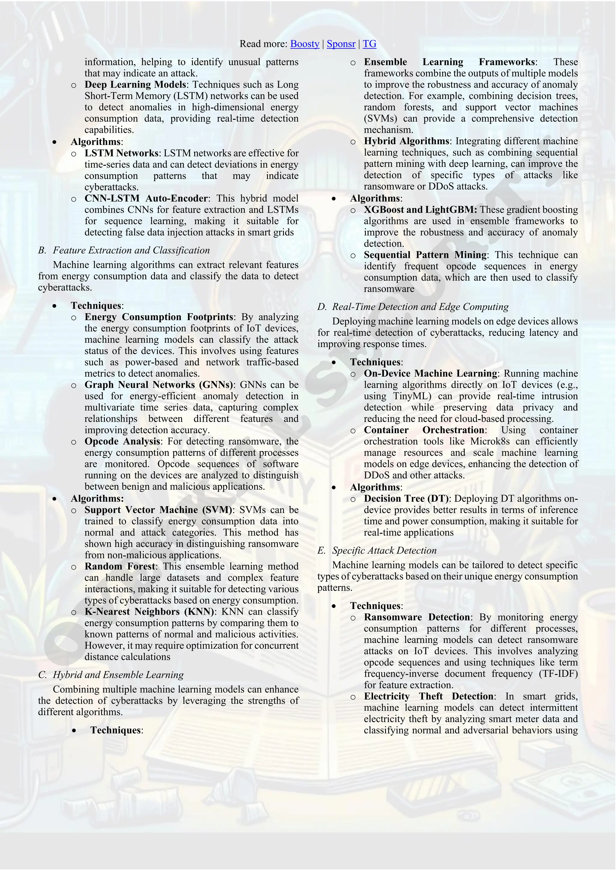 Read more: Boosty | Sponsr | TG
information, helping to identify unusual patterns
that may indicate an attack.
o Deep Learning Models: Techniques such as Long
Short-Term Memory (LSTM) networks can be used
to detect anomalies in high-dimensional energy
consumption data, providing real-time detection
capabilities.
• Algorithms:
o LSTM Networks: LSTM networks are effective for
time-series data and can detect deviations in energy
consumption patterns that may indicate
cyberattacks.
o CNN-LSTM Auto-Encoder: This hybrid model
combines CNNs for feature extraction and LSTMs
for sequence learning, making it suitable for
detecting false data injection attacks in smart grids
B. Feature Extraction and Classification
Machine learning algorithms can extract relevant features
from energy consumption data and classify the data to detect
cyberattacks.
• Techniques:
o Energy Consumption Footprints: By analyzing
the energy consumption footprints of IoT devices,
machine learning models can classify the attack
status of the devices. This involves using features
such as power-based and network traffic-based
metrics to detect anomalies.
o Graph Neural Networks (GNNs): GNNs can be
used for energy-efficient anomaly detection in
multivariate time series data, capturing complex
relationships between different features and
improving detection accuracy.
o Opcode Analysis: For detecting ransomware, the
energy consumption patterns of different processes
are monitored. Opcode sequences of software
running on the devices are analyzed to distinguish
between benign and malicious applications.
• Algorithms:
o Support Vector Machine (SVM): SVMs can be
trained to classify energy consumption data into
normal and attack categories. This method has
shown high accuracy in distinguishing ransomware
from non-malicious applications.
o Random Forest: This ensemble learning method
can handle large datasets and complex feature
interactions, making it suitable for detecting various
types of cyberattacks based on energy consumption.
o K-Nearest Neighbors (KNN): KNN can classify
energy consumption patterns by comparing them to
known patterns of normal and malicious activities.
However, it may require optimization for concurrent
distance calculations
C. Hybrid and Ensemble Learning
Combining multiple machine learning models can enhance
the detection of cyberattacks by leveraging the strengths of
different algorithms.
• Techniques:
o Ensemble Learning Frameworks: These
frameworks combine the outputs of multiple models
to improve the robustness and accuracy of anomaly
detection. For example, combining decision trees,
random forests, and support vector machines
(SVMs) can provide a comprehensive detection
mechanism.
o Hybrid Algorithms: Integrating different machine
learning techniques, such as combining sequential
pattern mining with deep learning, can improve the
detection of specific types of attacks like
ransomware or DDoS attacks.
• Algorithms:
o XGBoost and LightGBM: These gradient boosting
algorithms are used in ensemble frameworks to
improve the robustness and accuracy of anomaly
detection.
o Sequential Pattern Mining: This technique can
identify frequent opcode sequences in energy
consumption data, which are then used to classify
ransomware
D. Real-Time Detection and Edge Computing
Deploying machine learning models on edge devices allows
for real-time detection of cyberattacks, reducing latency and
improving response times.
• Techniques:
o On-Device Machine Learning: Running machine
learning algorithms directly on IoT devices (e.g.,
using TinyML) can provide real-time intrusion
detection while preserving data privacy and
reducing the need for cloud-based processing.
o Container Orchestration: Using container
orchestration tools like Microk8s can efficiently
manage resources and scale machine learning
models on edge devices, enhancing the detection of
DDoS and other attacks.
• Algorithms:
o Decision Tree (DT): Deploying DT algorithms on-
device provides better results in terms of inference
time and power consumption, making it suitable for
real-time applications
E. Specific Attack Detection
Machine learning models can be tailored to detect specific
types of cyberattacks based on their unique energy consumption
patterns.
• Techniques:
o Ransomware Detection: By monitoring energy
consumption patterns for different processes,
machine learning models can detect ransomware
attacks on IoT devices. This involves analyzing
opcode sequences and using techniques like term
frequency-inverse document frequency (TF-IDF)
for feature extraction.
o Electricity Theft Detection: In smart grids,
machine learning models can detect intermittent
electricity theft by analyzing smart meter data and
classifying normal and adversarial behaviors using
 