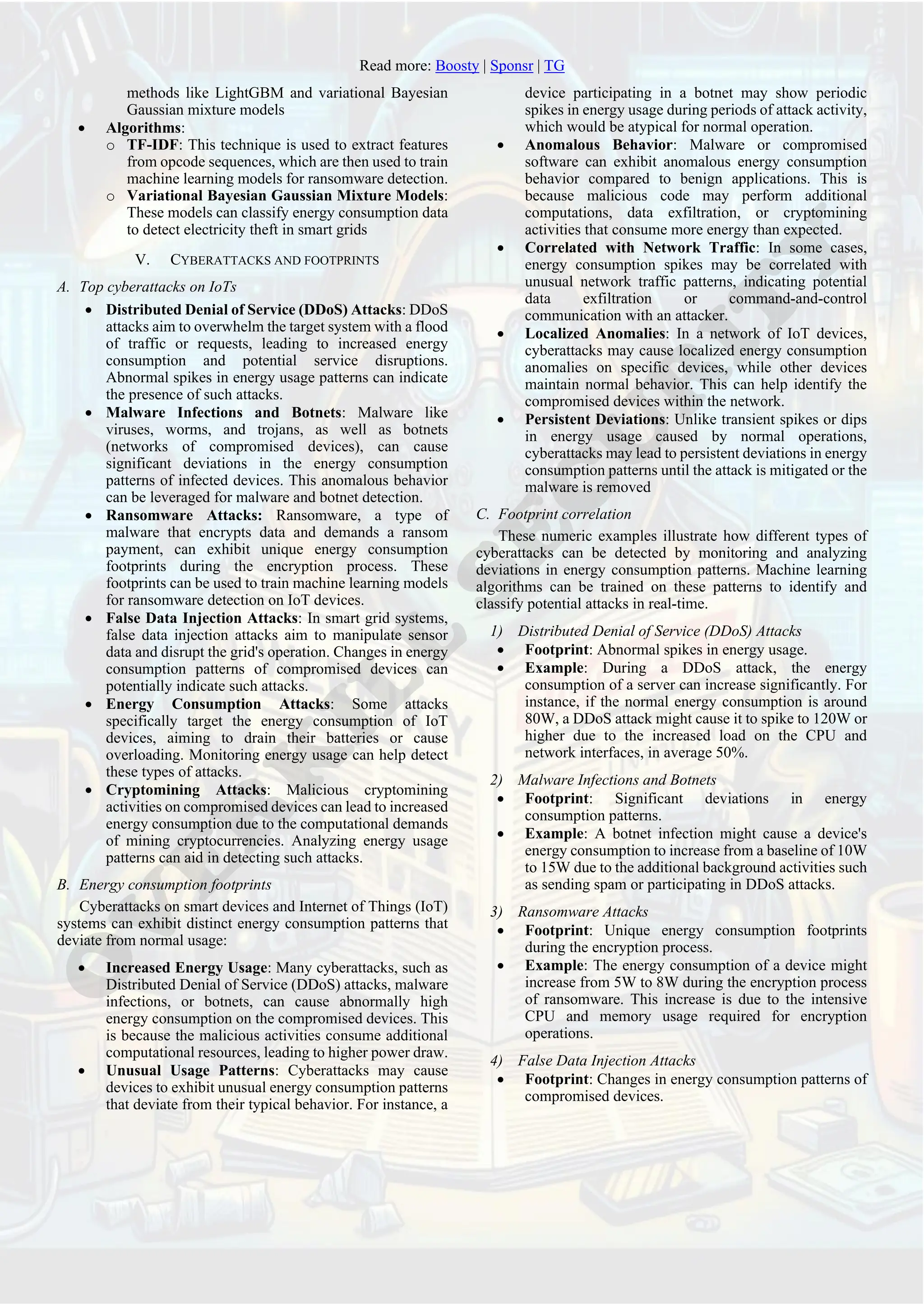 Read more: Boosty | Sponsr | TG
methods like LightGBM and variational Bayesian
Gaussian mixture models
• Algorithms:
o TF-IDF: This technique is used to extract features
from opcode sequences, which are then used to train
machine learning models for ransomware detection.
o Variational Bayesian Gaussian Mixture Models:
These models can classify energy consumption data
to detect electricity theft in smart grids
V. CYBERATTACKS AND FOOTPRINTS
A. Top cyberattacks on IoTs
• Distributed Denial of Service (DDoS) Attacks: DDoS
attacks aim to overwhelm the target system with a flood
of traffic or requests, leading to increased energy
consumption and potential service disruptions.
Abnormal spikes in energy usage patterns can indicate
the presence of such attacks.
• Malware Infections and Botnets: Malware like
viruses, worms, and trojans, as well as botnets
(networks of compromised devices), can cause
significant deviations in the energy consumption
patterns of infected devices. This anomalous behavior
can be leveraged for malware and botnet detection.
• Ransomware Attacks: Ransomware, a type of
malware that encrypts data and demands a ransom
payment, can exhibit unique energy consumption
footprints during the encryption process. These
footprints can be used to train machine learning models
for ransomware detection on IoT devices.
• False Data Injection Attacks: In smart grid systems,
false data injection attacks aim to manipulate sensor
data and disrupt the grid's operation. Changes in energy
consumption patterns of compromised devices can
potentially indicate such attacks.
• Energy Consumption Attacks: Some attacks
specifically target the energy consumption of IoT
devices, aiming to drain their batteries or cause
overloading. Monitoring energy usage can help detect
these types of attacks.
• Cryptomining Attacks: Malicious cryptomining
activities on compromised devices can lead to increased
energy consumption due to the computational demands
of mining cryptocurrencies. Analyzing energy usage
patterns can aid in detecting such attacks.
B. Energy consumption footprints
Cyberattacks on smart devices and Internet of Things (IoT)
systems can exhibit distinct energy consumption patterns that
deviate from normal usage:
• Increased Energy Usage: Many cyberattacks, such as
Distributed Denial of Service (DDoS) attacks, malware
infections, or botnets, can cause abnormally high
energy consumption on the compromised devices. This
is because the malicious activities consume additional
computational resources, leading to higher power draw.
• Unusual Usage Patterns: Cyberattacks may cause
devices to exhibit unusual energy consumption patterns
that deviate from their typical behavior. For instance, a
device participating in a botnet may show periodic
spikes in energy usage during periods of attack activity,
which would be atypical for normal operation.
• Anomalous Behavior: Malware or compromised
software can exhibit anomalous energy consumption
behavior compared to benign applications. This is
because malicious code may perform additional
computations, data exfiltration, or cryptomining
activities that consume more energy than expected.
• Correlated with Network Traffic: In some cases,
energy consumption spikes may be correlated with
unusual network traffic patterns, indicating potential
data exfiltration or command-and-control
communication with an attacker.
• Localized Anomalies: In a network of IoT devices,
cyberattacks may cause localized energy consumption
anomalies on specific devices, while other devices
maintain normal behavior. This can help identify the
compromised devices within the network.
• Persistent Deviations: Unlike transient spikes or dips
in energy usage caused by normal operations,
cyberattacks may lead to persistent deviations in energy
consumption patterns until the attack is mitigated or the
malware is removed
C. Footprint correlation
These numeric examples illustrate how different types of
cyberattacks can be detected by monitoring and analyzing
deviations in energy consumption patterns. Machine learning
algorithms can be trained on these patterns to identify and
classify potential attacks in real-time.
1) Distributed Denial of Service (DDoS) Attacks
• Footprint: Abnormal spikes in energy usage.
• Example: During a DDoS attack, the energy
consumption of a server can increase significantly. For
instance, if the normal energy consumption is around
80W, a DDoS attack might cause it to spike to 120W or
higher due to the increased load on the CPU and
network interfaces, in average 50%.
2) Malware Infections and Botnets
• Footprint: Significant deviations in energy
consumption patterns.
• Example: A botnet infection might cause a device's
energy consumption to increase from a baseline of 10W
to 15W due to the additional background activities such
as sending spam or participating in DDoS attacks.
3) Ransomware Attacks
• Footprint: Unique energy consumption footprints
during the encryption process.
• Example: The energy consumption of a device might
increase from 5W to 8W during the encryption process
of ransomware. This increase is due to the intensive
CPU and memory usage required for encryption
operations.
4) False Data Injection Attacks
• Footprint: Changes in energy consumption patterns of
compromised devices.
 
