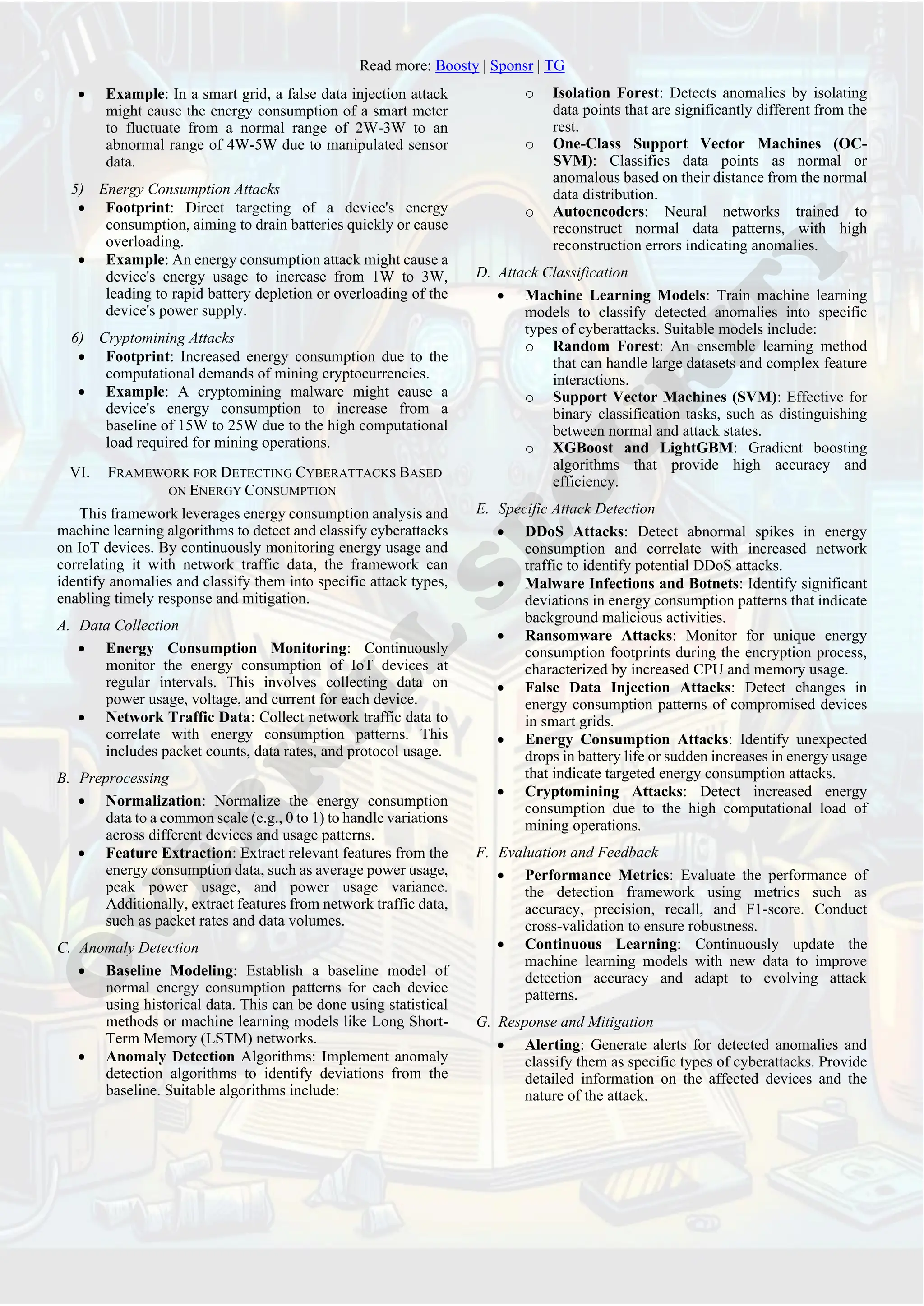 Read more: Boosty | Sponsr | TG
• Example: In a smart grid, a false data injection attack
might cause the energy consumption of a smart meter
to fluctuate from a normal range of 2W-3W to an
abnormal range of 4W-5W due to manipulated sensor
data.
5) Energy Consumption Attacks
• Footprint: Direct targeting of a device's energy
consumption, aiming to drain batteries quickly or cause
overloading.
• Example: An energy consumption attack might cause a
device's energy usage to increase from 1W to 3W,
leading to rapid battery depletion or overloading of the
device's power supply.
6) Cryptomining Attacks
• Footprint: Increased energy consumption due to the
computational demands of mining cryptocurrencies.
• Example: A cryptomining malware might cause a
device's energy consumption to increase from a
baseline of 15W to 25W due to the high computational
load required for mining operations.
VI. FRAMEWORK FOR DETECTING CYBERATTACKS BASED
ON ENERGY CONSUMPTION
This framework leverages energy consumption analysis and
machine learning algorithms to detect and classify cyberattacks
on IoT devices. By continuously monitoring energy usage and
correlating it with network traffic data, the framework can
identify anomalies and classify them into specific attack types,
enabling timely response and mitigation.
A. Data Collection
• Energy Consumption Monitoring: Continuously
monitor the energy consumption of IoT devices at
regular intervals. This involves collecting data on
power usage, voltage, and current for each device.
• Network Traffic Data: Collect network traffic data to
correlate with energy consumption patterns. This
includes packet counts, data rates, and protocol usage.
B. Preprocessing
• Normalization: Normalize the energy consumption
data to a common scale (e.g., 0 to 1) to handle variations
across different devices and usage patterns.
• Feature Extraction: Extract relevant features from the
energy consumption data, such as average power usage,
peak power usage, and power usage variance.
Additionally, extract features from network traffic data,
such as packet rates and data volumes.
C. Anomaly Detection
• Baseline Modeling: Establish a baseline model of
normal energy consumption patterns for each device
using historical data. This can be done using statistical
methods or machine learning models like Long Short-
Term Memory (LSTM) networks.
• Anomaly Detection Algorithms: Implement anomaly
detection algorithms to identify deviations from the
baseline. Suitable algorithms include:
o Isolation Forest: Detects anomalies by isolating
data points that are significantly different from the
rest.
o One-Class Support Vector Machines (OC-
SVM): Classifies data points as normal or
anomalous based on their distance from the normal
data distribution.
o Autoencoders: Neural networks trained to
reconstruct normal data patterns, with high
reconstruction errors indicating anomalies.
D. Attack Classification
• Machine Learning Models: Train machine learning
models to classify detected anomalies into specific
types of cyberattacks. Suitable models include:
o Random Forest: An ensemble learning method
that can handle large datasets and complex feature
interactions.
o Support Vector Machines (SVM): Effective for
binary classification tasks, such as distinguishing
between normal and attack states.
o XGBoost and LightGBM: Gradient boosting
algorithms that provide high accuracy and
efficiency.
E. Specific Attack Detection
• DDoS Attacks: Detect abnormal spikes in energy
consumption and correlate with increased network
traffic to identify potential DDoS attacks.
• Malware Infections and Botnets: Identify significant
deviations in energy consumption patterns that indicate
background malicious activities.
• Ransomware Attacks: Monitor for unique energy
consumption footprints during the encryption process,
characterized by increased CPU and memory usage.
• False Data Injection Attacks: Detect changes in
energy consumption patterns of compromised devices
in smart grids.
• Energy Consumption Attacks: Identify unexpected
drops in battery life or sudden increases in energy usage
that indicate targeted energy consumption attacks.
• Cryptomining Attacks: Detect increased energy
consumption due to the high computational load of
mining operations.
F. Evaluation and Feedback
• Performance Metrics: Evaluate the performance of
the detection framework using metrics such as
accuracy, precision, recall, and F1-score. Conduct
cross-validation to ensure robustness.
• Continuous Learning: Continuously update the
machine learning models with new data to improve
detection accuracy and adapt to evolving attack
patterns.
G. Response and Mitigation
• Alerting: Generate alerts for detected anomalies and
classify them as specific types of cyberattacks. Provide
detailed information on the affected devices and the
nature of the attack.
 