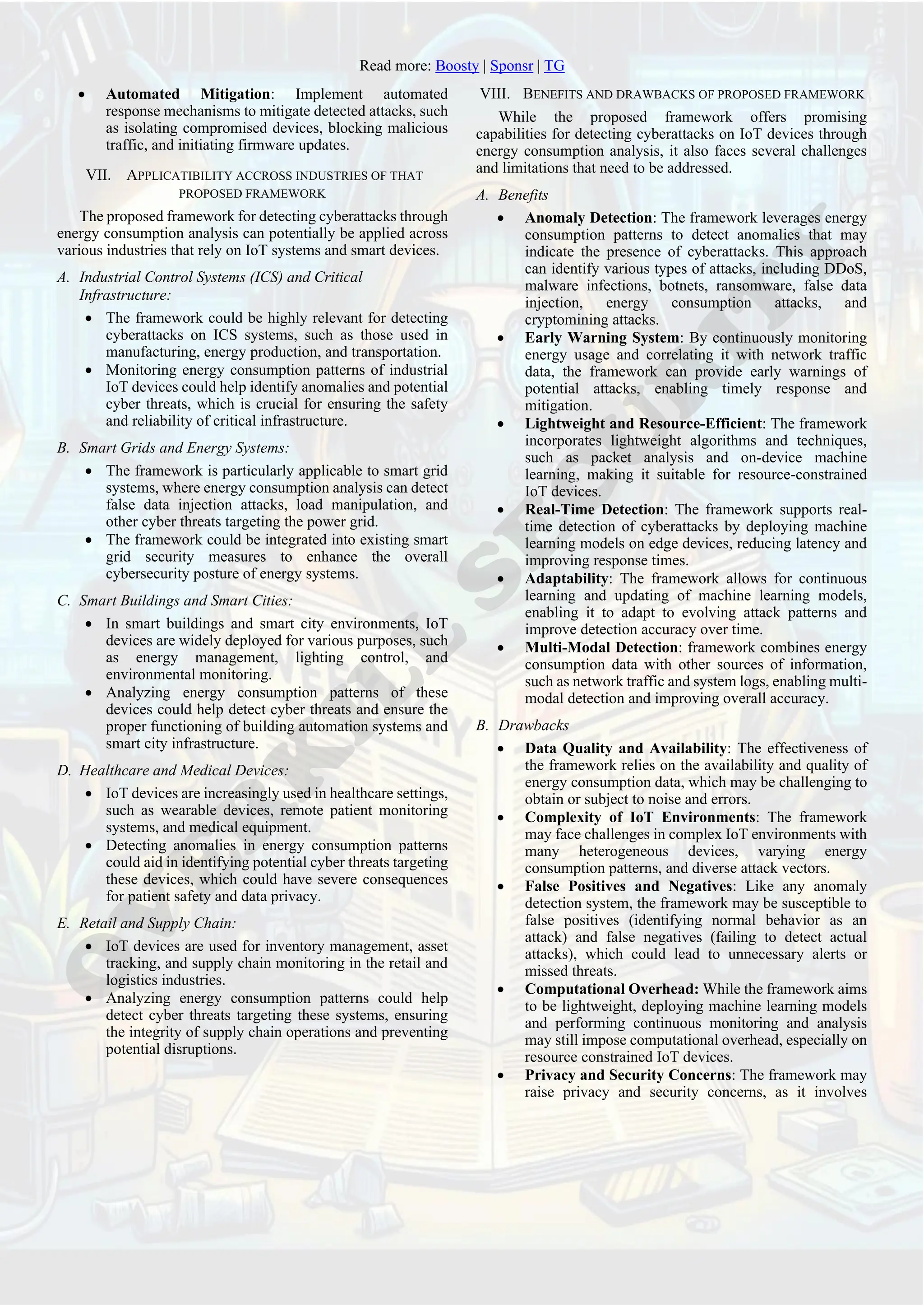 Read more: Boosty | Sponsr | TG
• Automated Mitigation: Implement automated
response mechanisms to mitigate detected attacks, such
as isolating compromised devices, blocking malicious
traffic, and initiating firmware updates.
VII. APPLICATIBILITY ACCROSS INDUSTRIES OF THAT
PROPOSED FRAMEWORK
The proposed framework for detecting cyberattacks through
energy consumption analysis can potentially be applied across
various industries that rely on IoT systems and smart devices.
A. Industrial Control Systems (ICS) and Critical
Infrastructure:
• The framework could be highly relevant for detecting
cyberattacks on ICS systems, such as those used in
manufacturing, energy production, and transportation.
• Monitoring energy consumption patterns of industrial
IoT devices could help identify anomalies and potential
cyber threats, which is crucial for ensuring the safety
and reliability of critical infrastructure.
B. Smart Grids and Energy Systems:
• The framework is particularly applicable to smart grid
systems, where energy consumption analysis can detect
false data injection attacks, load manipulation, and
other cyber threats targeting the power grid.
• The framework could be integrated into existing smart
grid security measures to enhance the overall
cybersecurity posture of energy systems.
C. Smart Buildings and Smart Cities:
• In smart buildings and smart city environments, IoT
devices are widely deployed for various purposes, such
as energy management, lighting control, and
environmental monitoring.
• Analyzing energy consumption patterns of these
devices could help detect cyber threats and ensure the
proper functioning of building automation systems and
smart city infrastructure.
D. Healthcare and Medical Devices:
• IoT devices are increasingly used in healthcare settings,
such as wearable devices, remote patient monitoring
systems, and medical equipment.
• Detecting anomalies in energy consumption patterns
could aid in identifying potential cyber threats targeting
these devices, which could have severe consequences
for patient safety and data privacy.
E. Retail and Supply Chain:
• IoT devices are used for inventory management, asset
tracking, and supply chain monitoring in the retail and
logistics industries.
• Analyzing energy consumption patterns could help
detect cyber threats targeting these systems, ensuring
the integrity of supply chain operations and preventing
potential disruptions.
VIII. BENEFITS AND DRAWBACKS OF PROPOSED FRAMEWORK
While the proposed framework offers promising
capabilities for detecting cyberattacks on IoT devices through
energy consumption analysis, it also faces several challenges
and limitations that need to be addressed.
A. Benefits
• Anomaly Detection: The framework leverages energy
consumption patterns to detect anomalies that may
indicate the presence of cyberattacks. This approach
can identify various types of attacks, including DDoS,
malware infections, botnets, ransomware, false data
injection, energy consumption attacks, and
cryptomining attacks.
• Early Warning System: By continuously monitoring
energy usage and correlating it with network traffic
data, the framework can provide early warnings of
potential attacks, enabling timely response and
mitigation.
• Lightweight and Resource-Efficient: The framework
incorporates lightweight algorithms and techniques,
such as packet analysis and on-device machine
learning, making it suitable for resource-constrained
IoT devices.
• Real-Time Detection: The framework supports real-
time detection of cyberattacks by deploying machine
learning models on edge devices, reducing latency and
improving response times.
• Adaptability: The framework allows for continuous
learning and updating of machine learning models,
enabling it to adapt to evolving attack patterns and
improve detection accuracy over time.
• Multi-Modal Detection: framework combines energy
consumption data with other sources of information,
such as network traffic and system logs, enabling multi-
modal detection and improving overall accuracy.
B. Drawbacks
• Data Quality and Availability: The effectiveness of
the framework relies on the availability and quality of
energy consumption data, which may be challenging to
obtain or subject to noise and errors.
• Complexity of IoT Environments: The framework
may face challenges in complex IoT environments with
many heterogeneous devices, varying energy
consumption patterns, and diverse attack vectors.
• False Positives and Negatives: Like any anomaly
detection system, the framework may be susceptible to
false positives (identifying normal behavior as an
attack) and false negatives (failing to detect actual
attacks), which could lead to unnecessary alerts or
missed threats.
• Computational Overhead: While the framework aims
to be lightweight, deploying machine learning models
and performing continuous monitoring and analysis
may still impose computational overhead, especially on
resource constrained IoT devices.
• Privacy and Security Concerns: The framework may
raise privacy and security concerns, as it involves
 