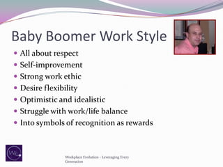 Baby Boomer Work Style
 All about respect
 Self-improvement
 Strong work ethic
 Desire flexibility

 Optimistic and idealistic
 Struggle with work/life balance
 Into symbols of recognition as rewards

Workplace Evolution - Leveraging Every
Generation

 