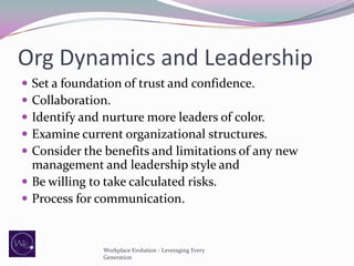 Org Dynamics and Leadership






Set a foundation of trust and confidence.
Collaboration.
Identify and nurture more leaders of color.
Examine current organizational structures.
Consider the benefits and limitations of any new
management and leadership style and
 Be willing to take calculated risks.
 Process for communication.

Workplace Evolution - Leveraging Every
Generation

 