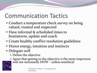 Communication Tactics
 Conduct a temperature check survey on being
valued, trusted and respected
 Have informal & scheduled times to
brainstorm, update and coach
 Create healthy conflict resolution guidelines
 Honor energy, intuition and instincts
 Delegate well
 Define the objective
 Agree that getting to the objective is the most important

and not necessarily HOW – unless unethical
Workplace Evolution - Leveraging Every
Generation

 