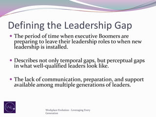 Defining the Leadership Gap
 The period of time when executive Boomers are

preparing to leave their leadership roles to when new
leadership is installed.

 Describes not only temporal gaps, but perceptual gaps

in what well-qualified leaders look like.

 The lack of communication, preparation, and support

available among multiple generations of leaders.

Workplace Evolution - Leveraging Every
Generation

 