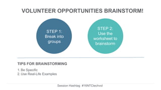 VOLUNTEER OPPORTUNITIES BRAINSTORM!
STEP 1:
Break into
groups
STEP 2:
Use the
worksheet to
brainstorm
TIPS FOR BRAINSTORMING
a
1. Be Specific
2. Use Real-Life Examples
Session Hashtag #16NTCtechvol
 