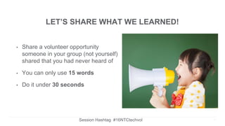 LET’S SHARE WHAT WE LEARNED!
• Share a volunteer opportunity
someone in your group (not yourself)
shared that you had never heard of
• You can only use 15 words
• Do it under 30 seconds
Session Hashtag #16NTCtechvol 11
 