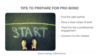 TIPS TO PREPARE FOR PRO BONO
• Find the right partner
• Have a clear scope of work
• Treat this like a professional
engagement
• Connect it to the mission
15Session Hashtag #16NTCtechvol
 