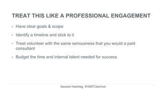 TREAT THIS LIKE A PROFESSIONAL ENGAGEMENT
• Have clear goals & scope
• Identify a timeline and stick to it
• Treat volunteer with the same seriousness that you would a paid
consultant
• Budget the time and internal talent needed for success
18
Session Hashtag #16NTCtechvol
 