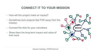 CONNECT IT TO YOUR MISSION
• How will this project make an impact?
• Sometimes tech projects feel FAR away from the
mission.
• Connect the dots for your volunteers
• Show them the long term impact and value of
their work
19
Session Hashtag #16NTCtechvol
 