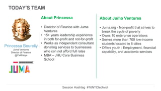 Princessa Bourelly
Juma Ventures
Director of Finance
@CalifHoya
About Princessa
• Director of Finance with Juma
Ventures
• 15+ years leadership experience
in both for-profit and not-for-profit
• Works as independent consultant
donating services to businesses
who can not afford full rates
• MBA – JHU Care Business
School
About Juma Ventures
• Juma.org - Non-profit that strives to
break the cycle of poverty
• Owns 10 enterprise operations
• Serves more than 700 low-income
students located in 6 cities
• Offers youth : Employment, financial
capability, and academic services
2
TODAY’S TEAM
Session Hashtag #16NTCtechvol
 