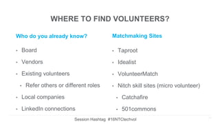 WHERE TO FIND VOLUNTEERS?
Who do you already know?
• Board
• Vendors
• Existing volunteers
• Refer others or different roles
• Local companies
• LinkedIn connections
Matchmaking Sites
• Taproot
• Idealist
• VolunteerMatch
• Nitch skill sites (micro volunteer)
• Catchafire
• 501commons
20
Session Hashtag #16NTCtechvol
 