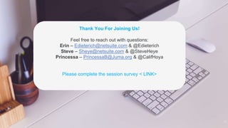 21
Thank You For Joining Us!
Feel free to reach out with questions:
Erin – Edieterich@netsuite.com & @Edieterich
Steve – Sheye@netsuite.com & @SteveHeye
Princessa – PrincessaB@Juma.org & @CalifHoya
Please complete the session survey < LINK>
 