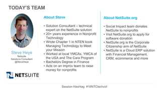 Steve Heye
Netsuite
Solutions Consultant
@SteveHeye
About Steve
• Solution Consultant – technical
expert on the NetSuite solution
• 20+ years experience in Nonprofit
Technology
• Wrote Chapter 1 in NTEN book
Managing Technology to Meet
your Mission
• Worked at local YMCAs, YMCA of
the USA and The Cara Program
• Bachelors Degree in Finance
• Acts on an improv team to raise
money for nonprofits
About NetSuite.org
• Social Impact team donates
NetSuite to nonprofits
• Visit NetSuite.org to apply for
software donation
• NetSuite.org is the Corporate
Citizenship arm of NetSuite
• NetSuite is a Cloud ERP solution
with Financial Management,
CRM, ecommerce and more
4
TODAY’S TEAM
Session Hashtag #16NTCtechvol
 