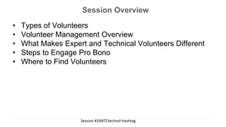 Session Overview
Session #16NTCtechvol Hashtag 5
• Types of Volunteers
• Volunteer Management Overview
• What Makes Expert and Technical Volunteers Different
• Steps to Engage Pro Bono
• Where to Find Volunteers
 