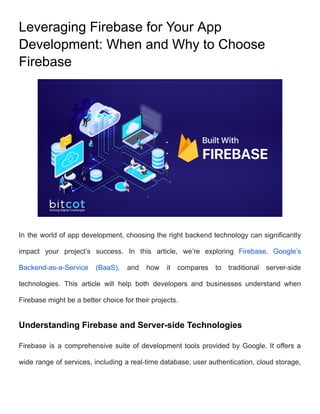 Leveraging Firebase for Your App
Development: When and Why to Choose
Firebase
In the world of app development, choosing the right backend technology can significantly
impact your project’s success. In this article, we’re exploring Firebase, Google’s
Backend-as-a-Service (BaaS), and how it compares to traditional server-side
technologies. This article will help both developers and businesses understand when
Firebase might be a better choice for their projects.
Understanding Firebase and Server-side Technologies
Firebase is a comprehensive suite of development tools provided by Google. It offers a
wide range of services, including a real-time database, user authentication, cloud storage,
 
