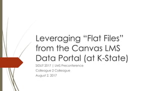 Leveraging “Flat Files”
from the Canvas LMS
Data Portal (at K-State)
SIDLIT 2017 | LMS Preconference
Colleague 2 Colleague
August 2, 2017
 