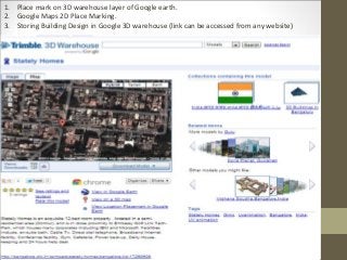 1. Place mark on 3D warehouse layer of Google earth.
2. Google Maps 2D Place Marking.
3. Storing Building Design in Google 3D warehouse (link can be accessed from any website)
 