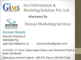 Geo Information &
Modeling Solution Pvt. Ltd
Marketed By
Unisun Marketing Services
Contact Details:
Naresh Chandra.S
9000300752
approjects@gims.co unisunindia@gmail.com
2-22-93/1, 2nd
Floor, Vijaya Nagar Colony, near Huda Park Pipeline
Road, Kukatpally,
Hyderabad, Andhra Pradesh – 500 072, Phone: 040-40117144
 