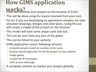 How GIMS application
works?• GIMS will develop your project on the location of Earth.
• This will be done using the inputs received from your end.
• For Ex: if you are developing an apartment complex, we take
elevation drawings, designs and color plans. Using this we
will create a model of the project on the location.
• This model will have same shape scale and size.
• This can be seen from any part of the globe.
• This can be linked to your website.
• GIMS application covers following services.
• Complete project model on Location to the scale.
• Browser based application to link the project to your website.
• Image gallery
• A video file of the project.
• Links to your web page.
• A complete solution to market your project globally.
 