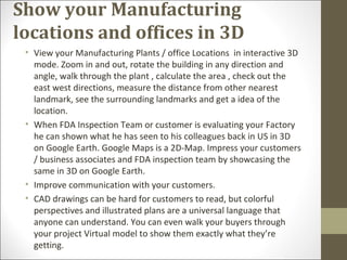 Show your Manufacturing
locations and offices in 3D
• View your Manufacturing Plants / office Locations in interactive 3D
mode. Zoom in and out, rotate the building in any direction and
angle, walk through the plant , calculate the area , check out the
east west directions, measure the distance from other nearest
landmark, see the surrounding landmarks and get a idea of the
location.
• When FDA Inspection Team or customer is evaluating your Factory
he can shown what he has seen to his colleagues back in US in 3D
on Google Earth. Google Maps is a 2D-Map. Impress your customers
/ business associates and FDA inspection team by showcasing the
same in 3D on Google Earth.
• Improve communication with your customers.
• CAD drawings can be hard for customers to read, but colorful
perspectives and illustrated plans are a universal language that
anyone can understand. You can even walk your buyers through
your project Virtual model to show them exactly what they’re
getting.
 