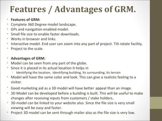 Features / Advantages of GRM.
• Features of GRM:
• Complete 360 Degree model landscape.
• GPs and navigation enabled model.
• Small file size to enable faster downloads.
• Works in browser and links.
• Interactive model. End user can zoom into any part of project. Tilt rotate facility.
• Project to the scale.
• Advantages of GRM:
• Model can be seen from any part of the globe.
• Since it is placed in its actual location it helps in
• Identifying the location, Identifying building, Its surrounding, Its terrain
• Model will have the same color and look. This can give a realistic feeling to a
visitor.
• Good marketing aid as a 3D model will have better appeal than an image.
• 3D Model can be developed before a building is built. This will be useful to make
changes after receiving inputs from customers / stake holders.
• 3D model can be linked to your website also. Since the file size is very small
viewing will be easy and faster.
• Project 3D model can be sent through mailer also as the file size is very low.
 