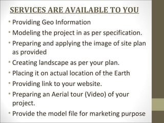 SERVICES ARE AVAILABLE TO YOU
• Providing Geo Information
• Modeling the project in as per specification.
• Preparing and applying the image of site plan
as provided
• Creating landscape as per your plan.
• Placing it on actual location of the Earth
• Providing link to your website.
• Preparing an Aerial tour (Video) of your
project.
• Provide the model file for marketing purpose
 