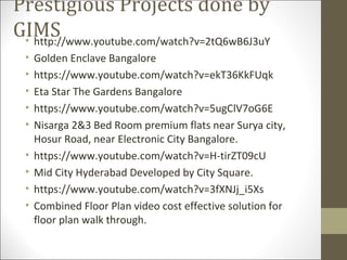 Prestigious Projects done by
GIMS• http://www.youtube.com/watch?v=2tQ6wB6J3uY
• Golden Enclave Bangalore
• https://www.youtube.com/watch?v=ekT36KkFUqk
• Eta Star The Gardens Bangalore
• https://www.youtube.com/watch?v=5ugClV7oG6E
• Nisarga 2&3 Bed Room premium flats near Surya city,
Hosur Road, near Electronic City Bangalore.
• https://www.youtube.com/watch?v=H-tirZT09cU
• Mid City Hyderabad Developed by City Square.
• https://www.youtube.com/watch?v=3fXNJj_i5Xs
• Combined Floor Plan video cost effective solution for
floor plan walk through.
 