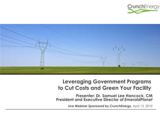 Leveraging Government Programs to Cut Costs and Green Your Facility Presenter: Dr. Samuel Lee Hancock, CM  President and Executive Director of EmeraldPlanet Live Webinar Sponsored by CrunchEnergy, April 13, 2010 
