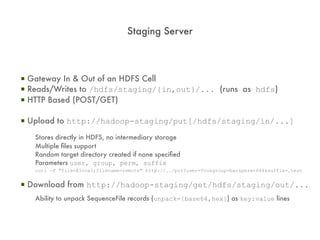 Staging Server



▪ Gateway In & Out of an HDFS Cell
▪ Reads/Writes to /hdfs/staging/{in,out}/... (runs as hdfs)
▪ HTTP Based (POST/GET)

▪ Upload to http://hadoop-staging/put[/hdfs/staging/in/...]
   Stores directly in HDFS, no intermediary storage
   Multiple files support
   Random target directory created if none specified
   Parameters user, group, perm, suffix
   curl -F "file=@local;filename=remote" http://../put?user=foo&group=bar&perm=644&suffix=.test


▪ Download from http://hadoop-staging/get/hdfs/staging/out/...
   Ability to unpack SequenceFile records (unpack={base64,hex}) as key:value lines
 