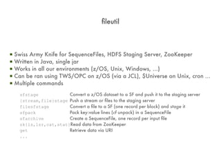 fileutil



▪   Swiss Army Knife for SequenceFiles, HDFS Staging Server, ZooKeeper
▪   Written in Java, single jar
▪   Works in all our environments (z/OS, Unix, Windows, ...)
▪   Can be ran using TWS/OPC on z/OS (via a JCL), $Universe on Unix, cron ...
▪   Multiple commands
      sfstage            Convert a z/OS dataset to a SF and push it to the staging server
      {stream,file}stage Push a stream or files to the staging server
      filesfstage        Convert a file to a SF (one record per block) and stage it
      sfpack             Pack key:value lines (cf unpack) in a SequenceFile
      sfarchive          Create a SequenceFile, one record per input file
      zk{ls,lsr,cat,stat}Read data from ZooKeeper
      get                Retrieve data via URI
      ...
 