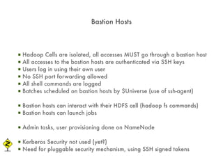 Bastion Hosts



▪   Hadoop Cells are isolated, all accesses MUST go through a bastion host
▪   All accesses to the bastion hosts are authenticated via SSH keys
▪   Users log in using their own user
▪   No SSH port forwarding allowed
▪   All shell commands are logged
▪   Batches scheduled on bastion hosts by $Universe (use of ssh-agent)

▪ Bastion hosts can interact with their HDFS cell (hadoop fs commands)
▪ Bastion hosts can launch jobs

▪ Admin tasks, user provisioning done on NameNode

▪ Kerberos Security not used (yet?)
▪ Need for pluggable security mechanism, using SSH signed tokens
 