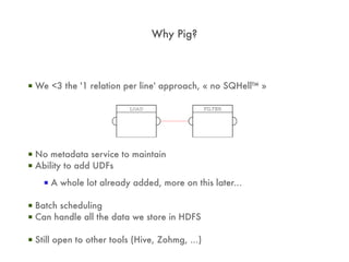 Why Pig?



▪ We <3 the '1 relation per line' approach, « no SQHell™ »




▪ No metadata service to maintain
▪ Ability to add UDFs
    ▪ A whole lot already added, more on this later...

▪ Batch scheduling
▪ Can handle all the data we store in HDFS

▪ Still open to other tools (Hive, Zohmg, ...)
 