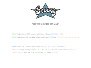Groovy Closure Pig UDF



DEFINE InlineGroovyUDF cac.pig.udf.GroovyClosure(SCHEMA, CODE);

DEFINE FileGroovyUDF cac.pig.udf.GroovyClosure(SCHEMA, '/path/to/closure.groovy');




SCHEMA uses the standard Pig Schema syntax, i.e. 'str: chararray'

CODE is a short Groovy Closure, i.e. '{ a,b,c -> return a.replaceAll(b,c); }'

closure.groovy must be in a REGISTERed jar under path/to
 